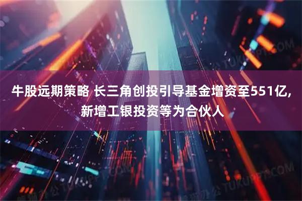 牛股远期策略 长三角创投引导基金增资至551亿, 新增工银投资等为合伙人